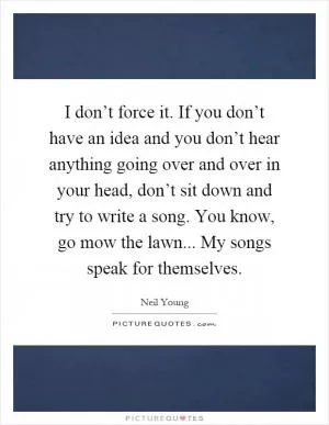 I don’t force it. If you don’t have an idea and you don’t hear anything going over and over in your head, don’t sit down and try to write a song. You know, go mow the lawn... My songs speak for themselves Picture Quote #1