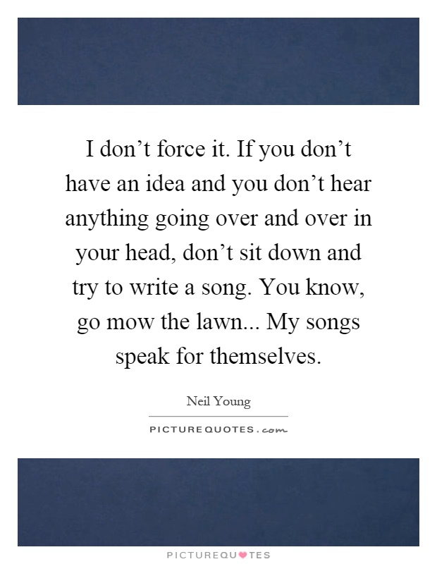 I don't force it. If you don't have an idea and you don't hear anything going over and over in your head, don't sit down and try to write a song. You know, go mow the lawn... My songs speak for themselves Picture Quote #1