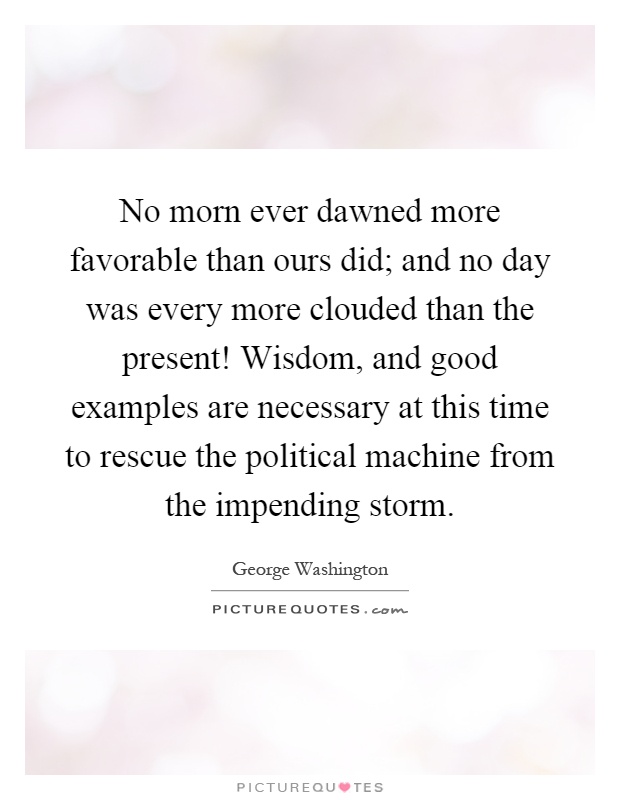 No morn ever dawned more favorable than ours did; and no day was every more clouded than the present! Wisdom, and good examples are necessary at this time to rescue the political machine from the impending storm Picture Quote #1