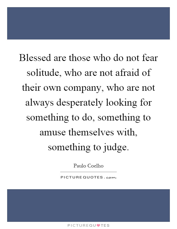 Blessed are those who do not fear solitude, who are not afraid of their own company, who are not always desperately looking for something to do, something to amuse themselves with, something to judge Picture Quote #1