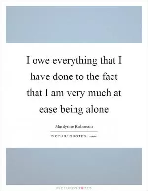 I owe everything that I have done to the fact that I am very much at ease being alone Picture Quote #1