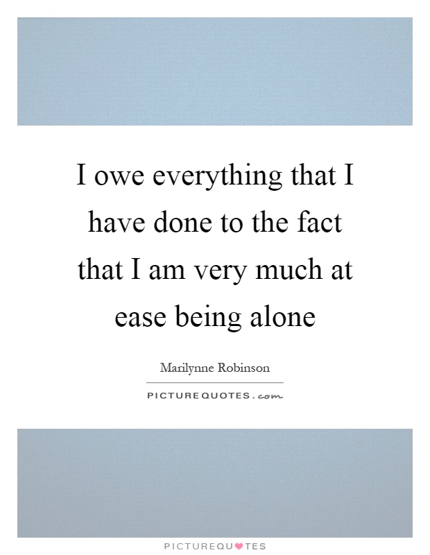I owe everything that I have done to the fact that I am very much at ease being alone Picture Quote #1