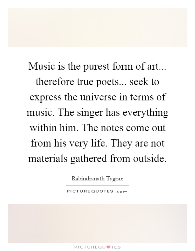 Music is the purest form of art... therefore true poets... seek to express the universe in terms of music. The singer has everything within him. The notes come out from his very life. They are not materials gathered from outside Picture Quote #1