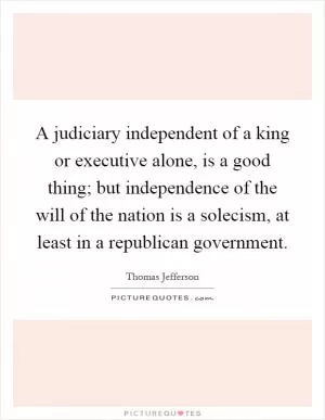 A judiciary independent of a king or executive alone, is a good thing; but independence of the will of the nation is a solecism, at least in a republican government Picture Quote #1