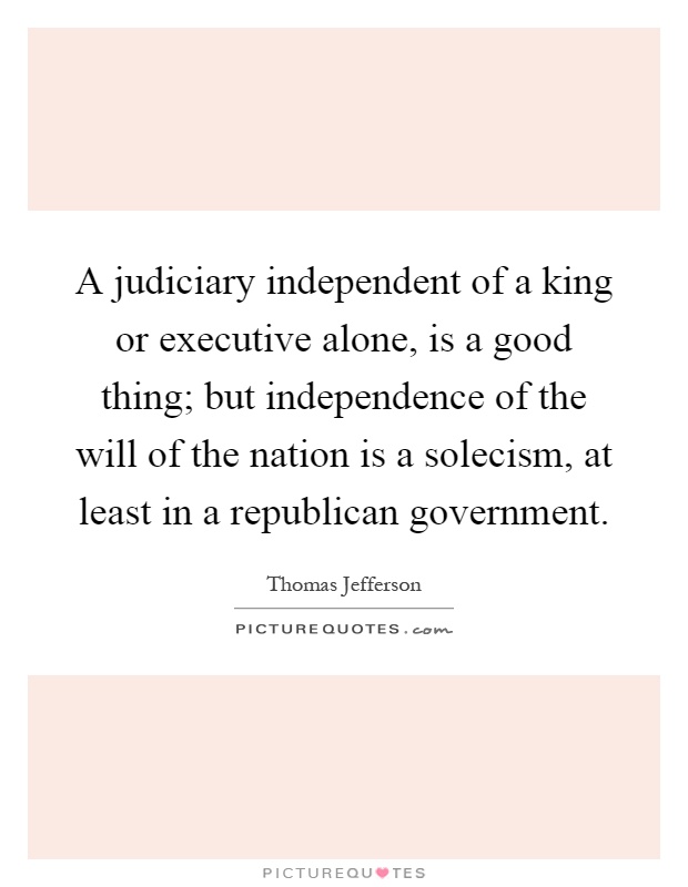 A judiciary independent of a king or executive alone, is a good thing; but independence of the will of the nation is a solecism, at least in a republican government Picture Quote #1
