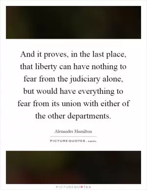 And it proves, in the last place, that liberty can have nothing to fear from the judiciary alone, but would have everything to fear from its union with either of the other departments Picture Quote #1