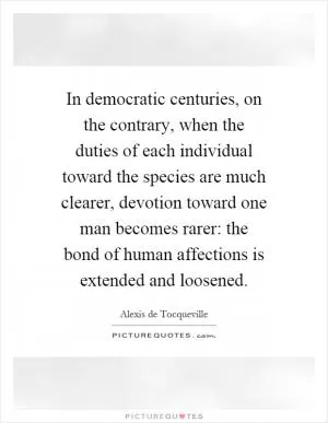 In democratic centuries, on the contrary, when the duties of each individual toward the species are much clearer, devotion toward one man becomes rarer: the bond of human affections is extended and loosened Picture Quote #1