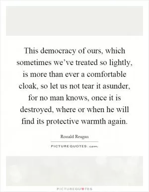 This democracy of ours, which sometimes we’ve treated so lightly, is more than ever a comfortable cloak, so let us not tear it asunder, for no man knows, once it is destroyed, where or when he will find its protective warmth again Picture Quote #1