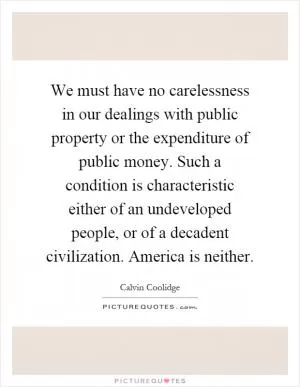 We must have no carelessness in our dealings with public property or the expenditure of public money. Such a condition is characteristic either of an undeveloped people, or of a decadent civilization. America is neither Picture Quote #1