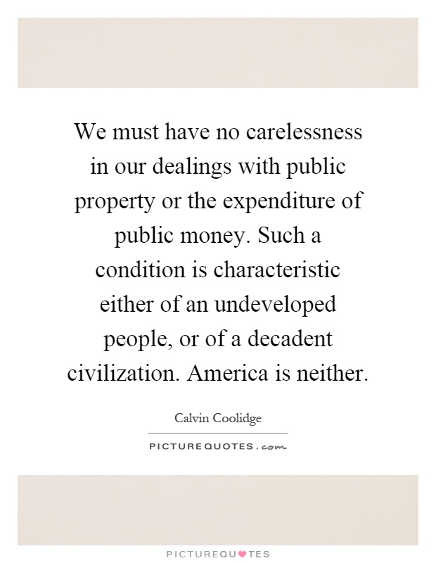 We must have no carelessness in our dealings with public property or the expenditure of public money. Such a condition is characteristic either of an undeveloped people, or of a decadent civilization. America is neither Picture Quote #1