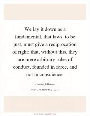 We lay it down as a fundamental, that laws, to be just, must give a reciprocation of right; that, without this, they are mere arbitrary rules of conduct, founded in force, and not in conscience Picture Quote #1