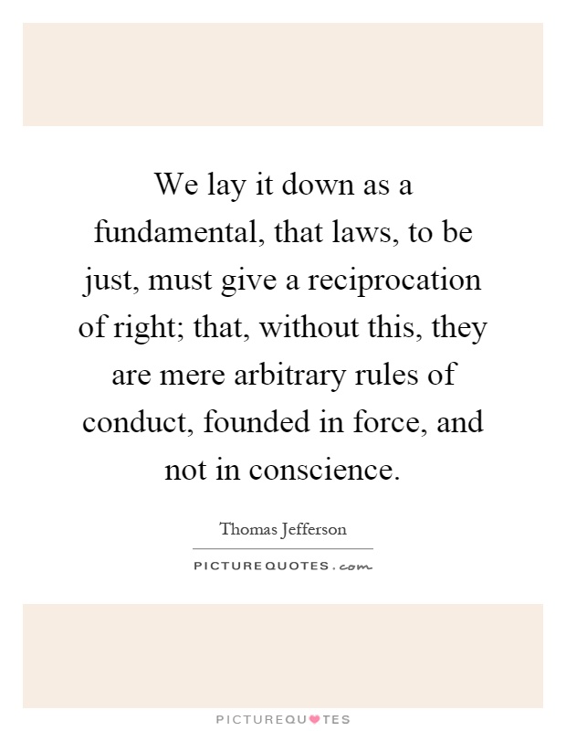 We lay it down as a fundamental, that laws, to be just, must give a reciprocation of right; that, without this, they are mere arbitrary rules of conduct, founded in force, and not in conscience Picture Quote #1