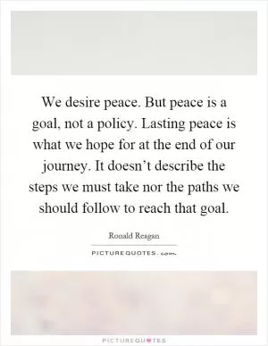 We desire peace. But peace is a goal, not a policy. Lasting peace is what we hope for at the end of our journey. It doesn’t describe the steps we must take nor the paths we should follow to reach that goal Picture Quote #1
