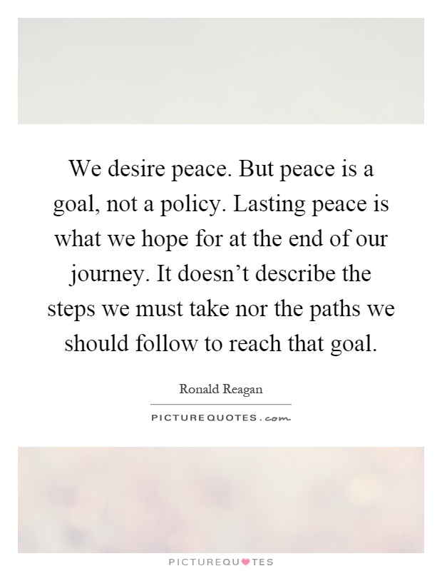 We desire peace. But peace is a goal, not a policy. Lasting peace is what we hope for at the end of our journey. It doesn't describe the steps we must take nor the paths we should follow to reach that goal Picture Quote #1