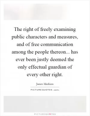 The right of freely examining public characters and measures, and of free communication among the people thereon... has ever been justly deemed the only effectual guardian of every other right Picture Quote #1