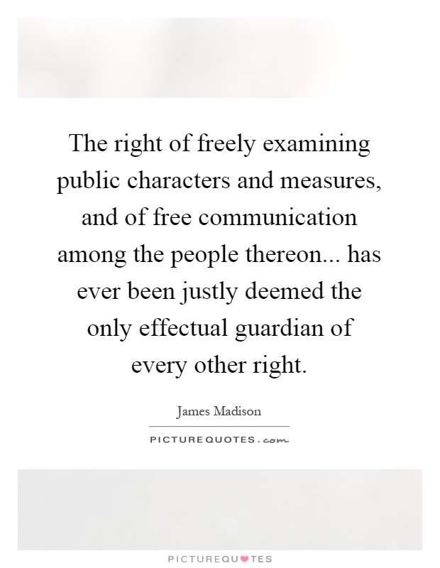 The right of freely examining public characters and measures, and of free communication among the people thereon... has ever been justly deemed the only effectual guardian of every other right Picture Quote #1