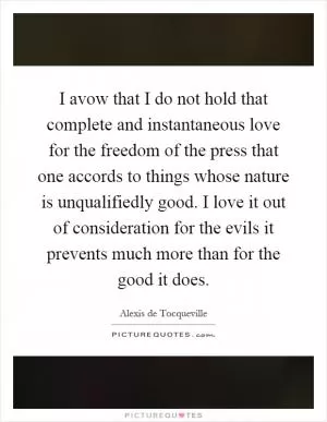 I avow that I do not hold that complete and instantaneous love for the freedom of the press that one accords to things whose nature is unqualifiedly good. I love it out of consideration for the evils it prevents much more than for the good it does Picture Quote #1