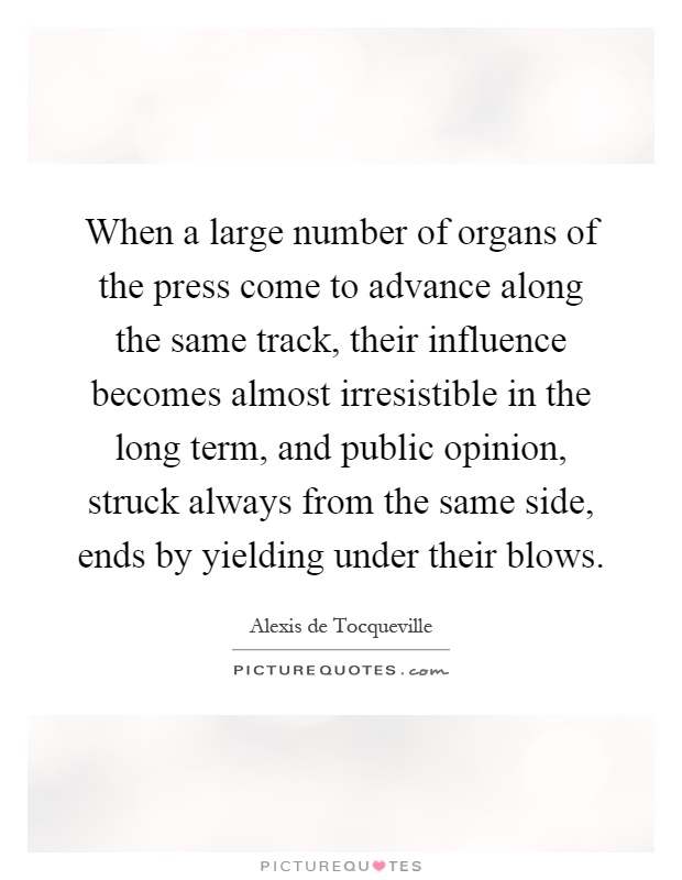 When a large number of organs of the press come to advance along the same track, their influence becomes almost irresistible in the long term, and public opinion, struck always from the same side, ends by yielding under their blows Picture Quote #1