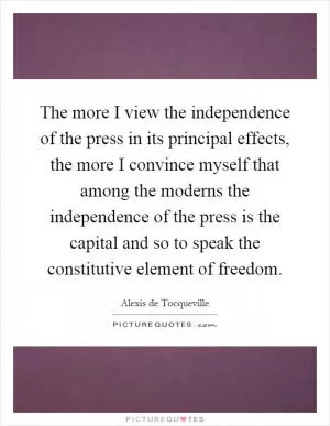 The more I view the independence of the press in its principal effects, the more I convince myself that among the moderns the independence of the press is the capital and so to speak the constitutive element of freedom Picture Quote #1