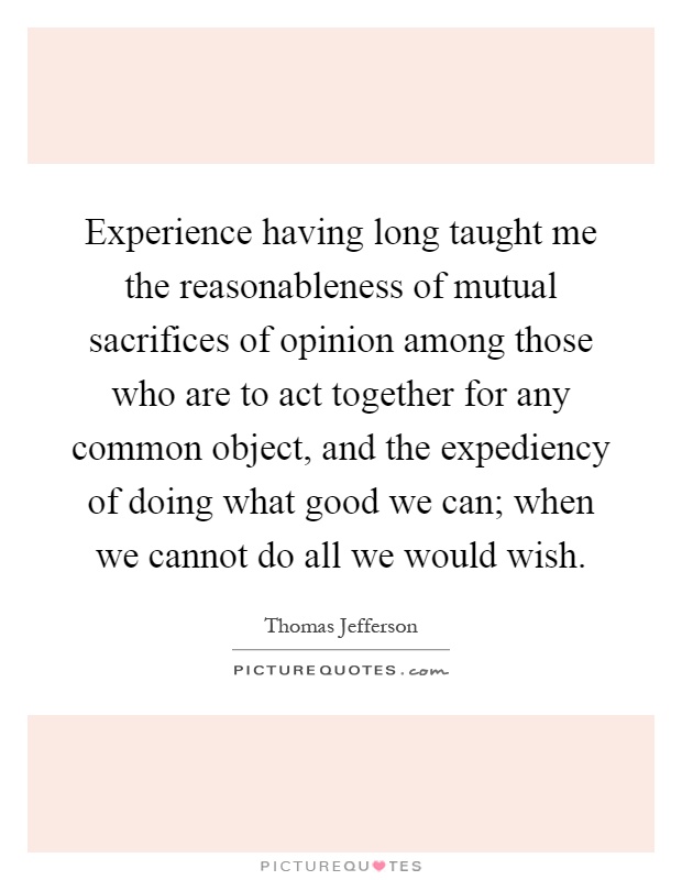 Experience having long taught me the reasonableness of mutual sacrifices of opinion among those who are to act together for any common object, and the expediency of doing what good we can; when we cannot do all we would wish Picture Quote #1