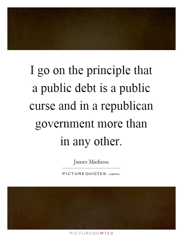 I go on the principle that a public debt is a public curse and in a republican government more than in any other Picture Quote #1