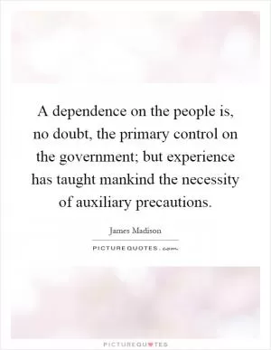 A dependence on the people is, no doubt, the primary control on the government; but experience has taught mankind the necessity of auxiliary precautions Picture Quote #1