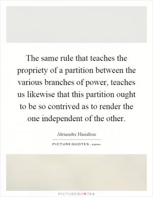 The same rule that teaches the propriety of a partition between the various branches of power, teaches us likewise that this partition ought to be so contrived as to render the one independent of the other Picture Quote #1