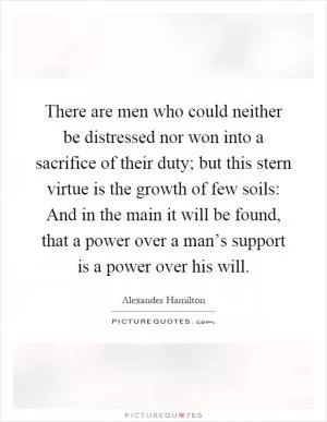 There are men who could neither be distressed nor won into a sacrifice of their duty; but this stern virtue is the growth of few soils: And in the main it will be found, that a power over a man’s support is a power over his will Picture Quote #1