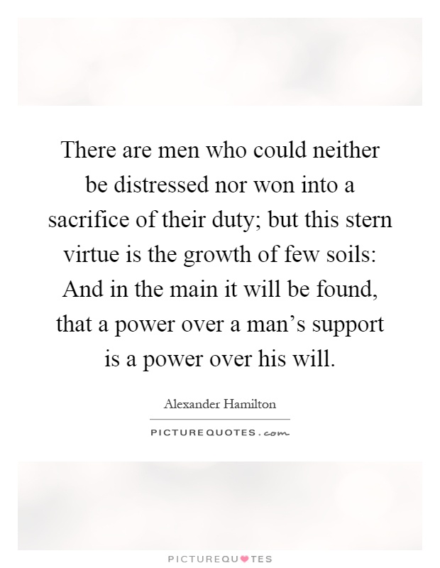 There are men who could neither be distressed nor won into a sacrifice of their duty; but this stern virtue is the growth of few soils: And in the main it will be found, that a power over a man's support is a power over his will Picture Quote #1