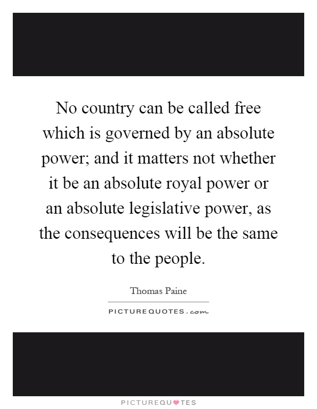 No country can be called free which is governed by an absolute power; and it matters not whether it be an absolute royal power or an absolute legislative power, as the consequences will be the same to the people Picture Quote #1