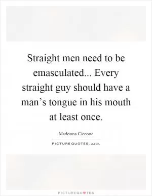 Straight men need to be emasculated... Every straight guy should have a man’s tongue in his mouth at least once Picture Quote #1