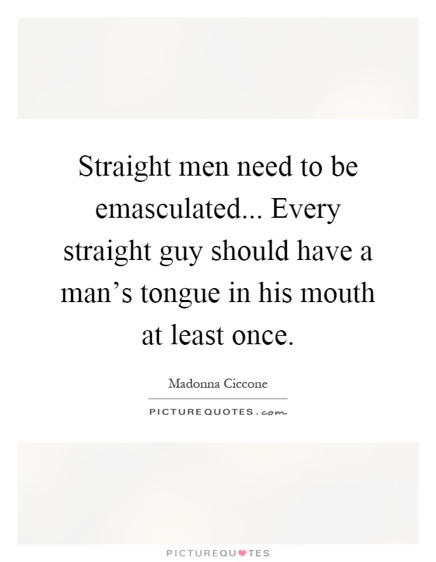 Straight men need to be emasculated... Every straight guy should have a man's tongue in his mouth at least once Picture Quote #1