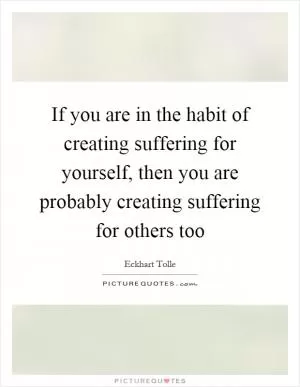 If you are in the habit of creating suffering for yourself, then you are probably creating suffering for others too Picture Quote #1