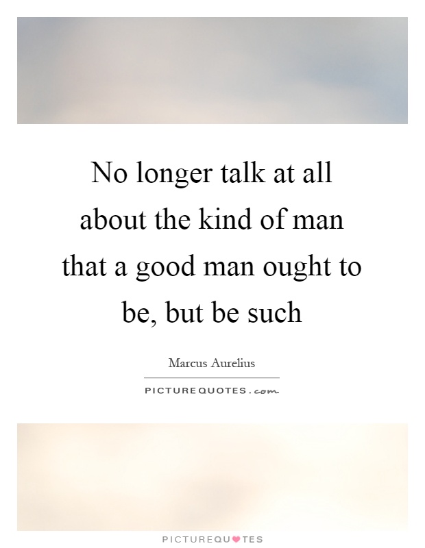 No longer talk at all about the kind of man that a good man ought to be, but be such Picture Quote #1