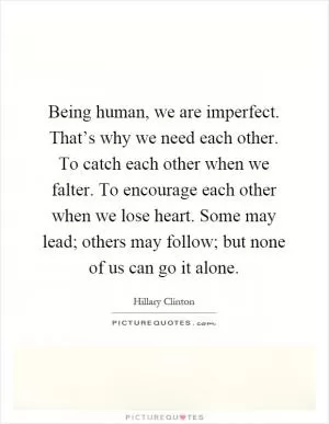 Being human, we are imperfect. That’s why we need each other. To catch each other when we falter. To encourage each other when we lose heart. Some may lead; others may follow; but none of us can go it alone Picture Quote #1