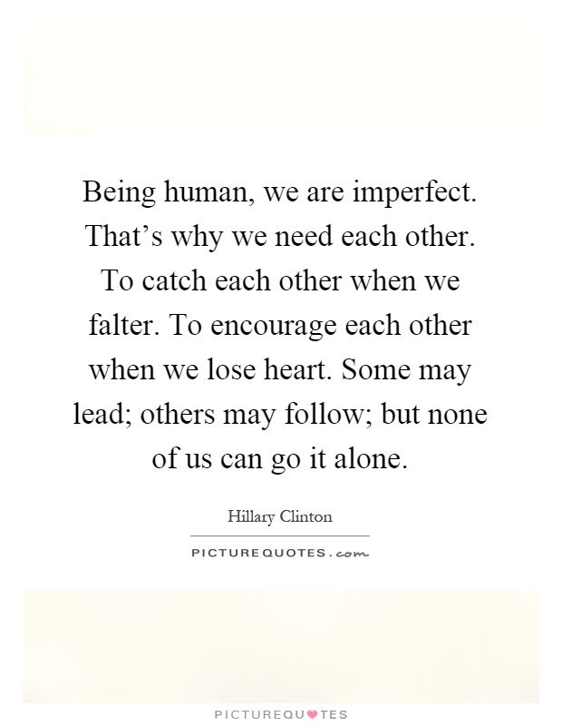 Being human, we are imperfect. That's why we need each other. To catch each other when we falter. To encourage each other when we lose heart. Some may lead; others may follow; but none of us can go it alone Picture Quote #1
