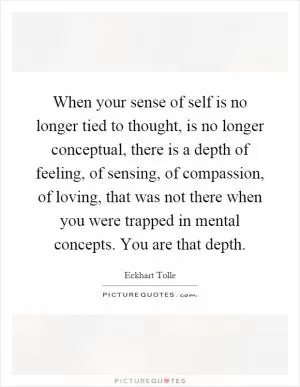 When your sense of self is no longer tied to thought, is no longer conceptual, there is a depth of feeling, of sensing, of compassion, of loving, that was not there when you were trapped in mental concepts. You are that depth Picture Quote #1