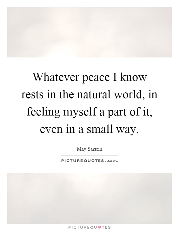 Whatever peace I know rests in the natural world, in feeling myself a part of it, even in a small way Picture Quote #1