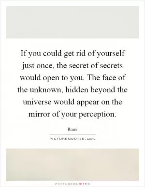If you could get rid of yourself just once, the secret of secrets would open to you. The face of the unknown, hidden beyond the universe would appear on the mirror of your perception Picture Quote #1