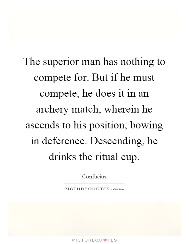 The superior man has nothing to compete for. But if he must compete, he does it in an archery match, wherein he ascends to his position, bowing in deference. Descending, he drinks the ritual cup Picture Quote #1