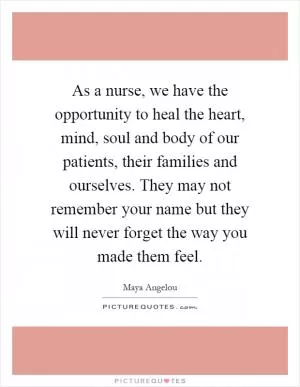 As a nurse, we have the opportunity to heal the heart, mind, soul and body of our patients, their families and ourselves. They may not remember your name but they will never forget the way you made them feel Picture Quote #1