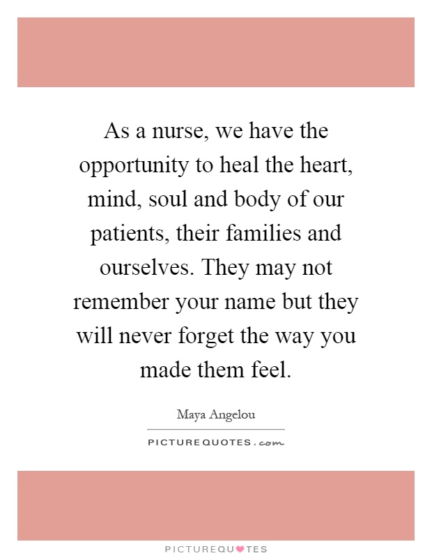 As a nurse, we have the opportunity to heal the heart, mind, soul and body of our patients, their families and ourselves. They may not remember your name but they will never forget the way you made them feel Picture Quote #1