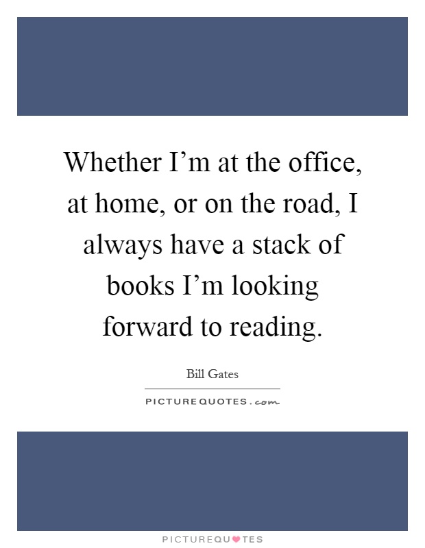 Whether I'm at the office, at home, or on the road, I always have a stack of books I'm looking forward to reading Picture Quote #1