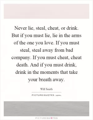 Never lie, steal, cheat, or drink. But if you must lie, lie in the arms of the one you love. If you must steal, steal away from bad company. If you must cheat, cheat death. And if you must drink, drink in the moments that take your breath away Picture Quote #1