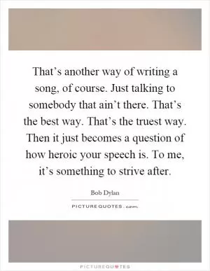 That’s another way of writing a song, of course. Just talking to somebody that ain’t there. That’s the best way. That’s the truest way. Then it just becomes a question of how heroic your speech is. To me, it’s something to strive after Picture Quote #1