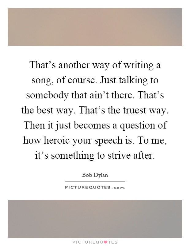 That's another way of writing a song, of course. Just talking to somebody that ain't there. That's the best way. That's the truest way. Then it just becomes a question of how heroic your speech is. To me, it's something to strive after Picture Quote #1