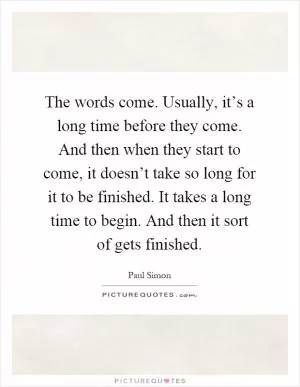 The words come. Usually, it’s a long time before they come. And then when they start to come, it doesn’t take so long for it to be finished. It takes a long time to begin. And then it sort of gets finished Picture Quote #1