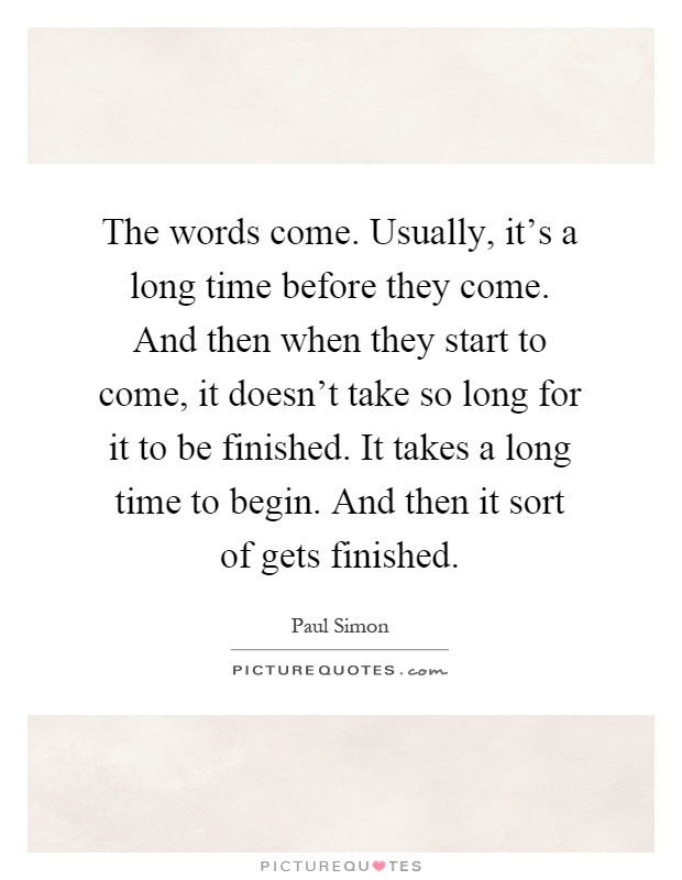 The words come. Usually, it's a long time before they come. And then when they start to come, it doesn't take so long for it to be finished. It takes a long time to begin. And then it sort of gets finished Picture Quote #1