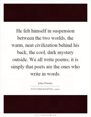 He felt himself in suspension between the two worlds, the warm, neat civilization behind his back, the cool, dark mystery outside. We all write poems; it is simply that poets are the ones who write in words Picture Quote #1