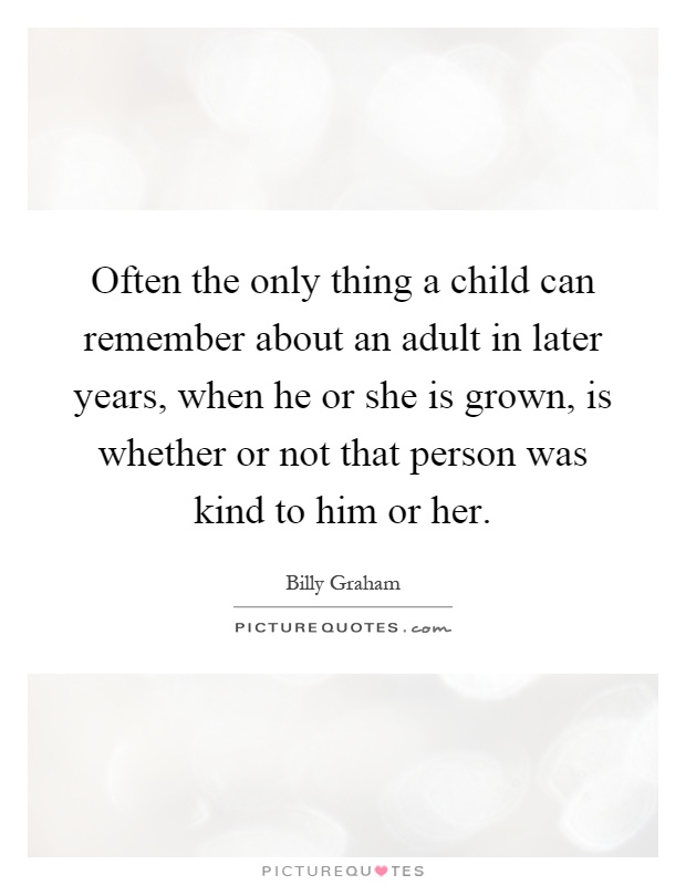 Often the only thing a child can remember about an adult in later years, when he or she is grown, is whether or not that person was kind to him or her Picture Quote #1